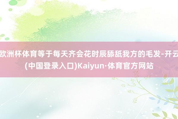 欧洲杯体育等于每天齐会花时辰舔舐我方的毛发-开云(中国登录入口)Kaiyun·体育官方网站