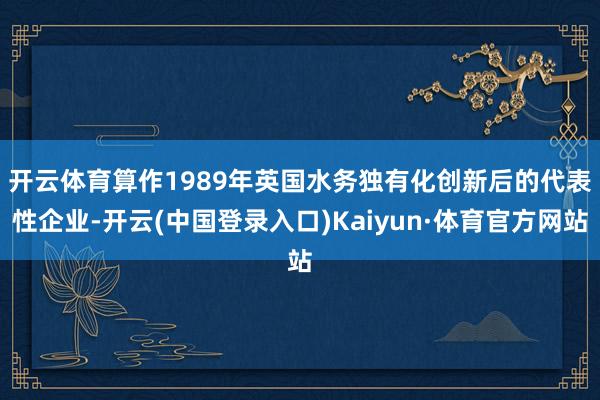 开云体育　　算作1989年英国水务独有化创新后的代表性企业-开云(中国登录入口)Kaiyun·体育官方网站