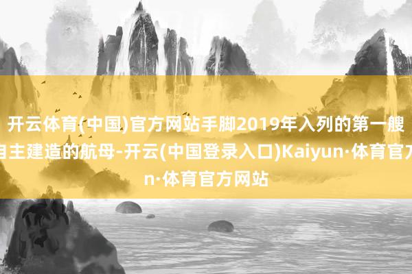 开云体育(中国)官方网站手脚2019年入列的第一艘总共自主建造的航母-开云(中国登录入口)Kaiyun·体育官方网站