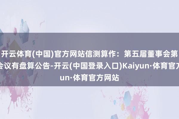 开云体育(中国)官方网站信测算作：第五届董事会第七次会议有盘算公告-开云(中国登录入口)Kaiyun·体育官方网站
