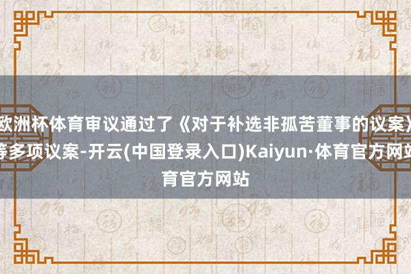 欧洲杯体育审议通过了《对于补选非孤苦董事的议案》等多项议案-开云(中国登录入口)Kaiyun·体育官方网站