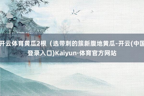 开云体育黄瓜2根（选带刺的簇新腹地黄瓜-开云(中国登录入口)Kaiyun·体育官方网站