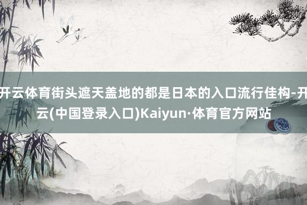 开云体育街头遮天盖地的都是日本的入口流行佳构-开云(中国登录入口)Kaiyun·体育官方网站