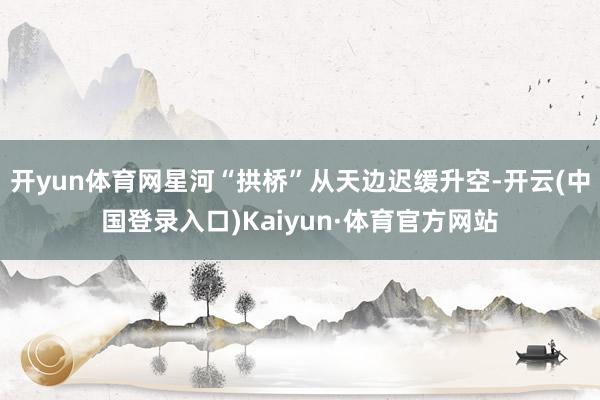 开yun体育网星河“拱桥”从天边迟缓升空-开云(中国登录入口)Kaiyun·体育官方网站