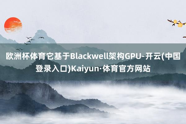 欧洲杯体育它基于Blackwell架构GPU-开云(中国登录入口)Kaiyun·体育官方网站