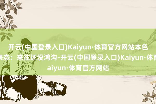 开云(中国登录入口)Kaiyun·体育官方网站本色上即是在表态：来往还没鸿沟-开云(中国登录入口)Kaiyun·体育官方网站
