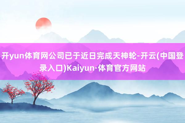 开yun体育网公司已于近日完成天神轮-开云(中国登录入口)Kaiyun·体育官方网站