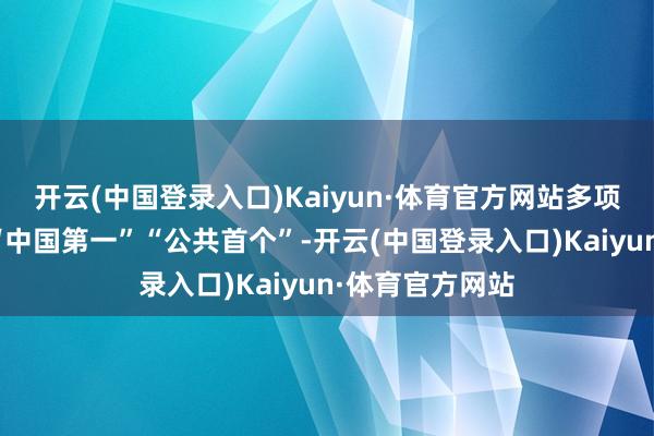 开云(中国登录入口)Kaiyun·体育官方网站多项更始后果打造“中国第一”“公共首个”-开云(中国登录入口)Kaiyun·体育官方网站
