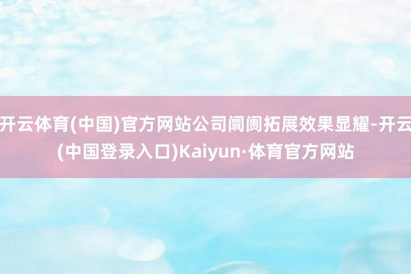 开云体育(中国)官方网站公司阛阓拓展效果显耀-开云(中国登录入口)Kaiyun·体育官方网站