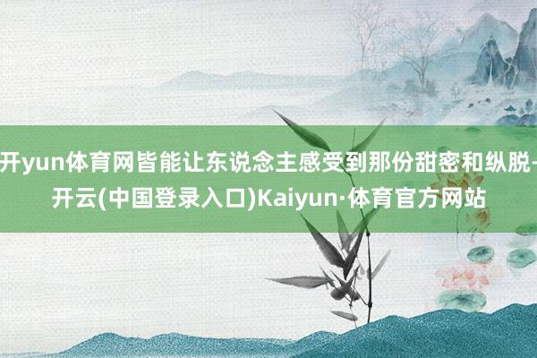开yun体育网皆能让东说念主感受到那份甜密和纵脱-开云(中国登录入口)Kaiyun·体育官方网站