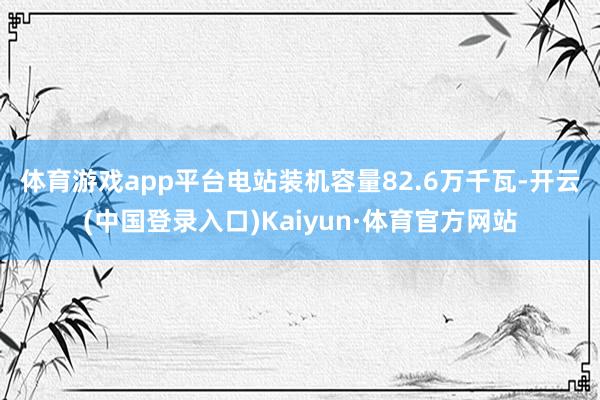 体育游戏app平台　　电站装机容量82.6万千瓦-开云(中国登录入口)Kaiyun·体育官方网站