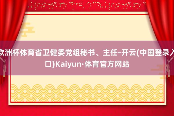 欧洲杯体育省卫健委党组秘书、主任-开云(中国登录入口)Kaiyun·体育官方网站