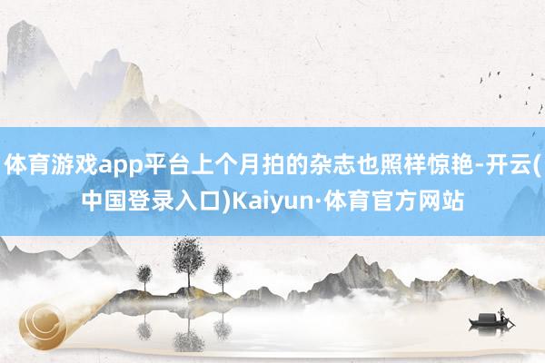 体育游戏app平台上个月拍的杂志也照样惊艳-开云(中国登录入口)Kaiyun·体育官方网站