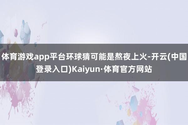 体育游戏app平台环球猜可能是熬夜上火-开云(中国登录入口)Kaiyun·体育官方网站