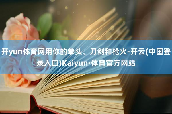 开yun体育网用你的拳头、刀剑和枪火-开云(中国登录入口)Kaiyun·体育官方网站