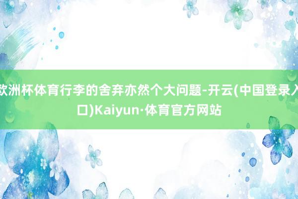 欧洲杯体育行李的舍弃亦然个大问题-开云(中国登录入口)Kaiyun·体育官方网站