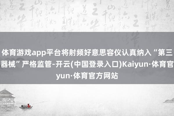 体育游戏app平台将射频好意思容仪认真纳入“第三类医疗器械”严格监管-开云(中国登录入口)Kaiyun·体育官方网站