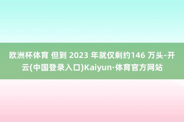 欧洲杯体育 但到 2023 年就仅剩约146 万头-开云(中国登录入口)Kaiyun·体育官方网站