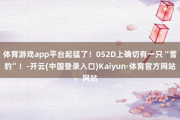 体育游戏app平台起猛了!052D上确切有一只“雪豹”!-开云(中国登录入口)Kaiyun·体育官方网站
