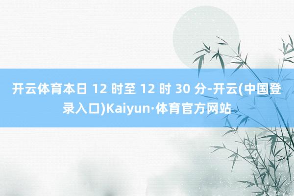 开云体育本日 12 时至 12 时 30 分-开云(中国登录入口)Kaiyun·体育官方网站