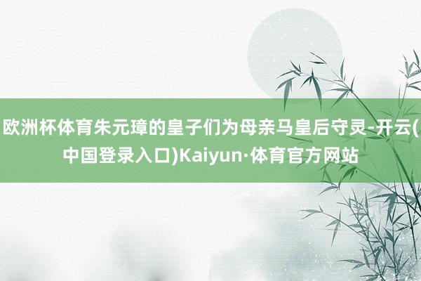 欧洲杯体育朱元璋的皇子们为母亲马皇后守灵-开云(中国登录入口)Kaiyun·体育官方网站