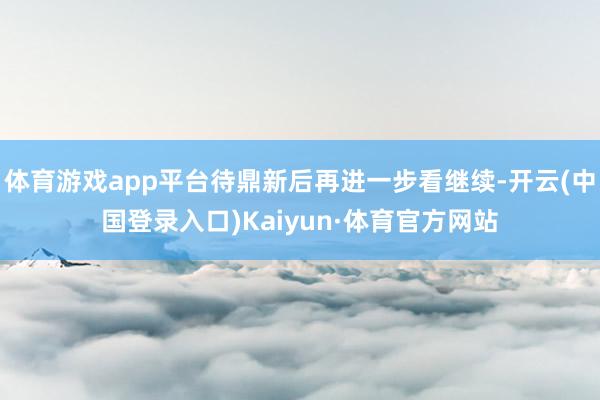 体育游戏app平台待鼎新后再进一步看继续-开云(中国登录入口)Kaiyun·体育官方网站