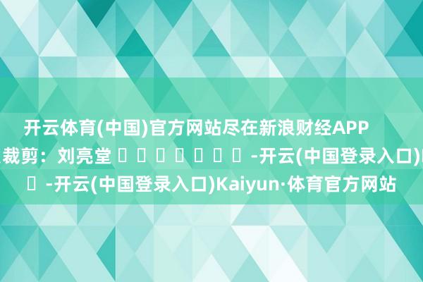 开云体育(中国)官方网站尽在新浪财经APP            						背负裁剪：刘亮堂 							-开云(中国登录入口)Kaiyun·体育官方网站