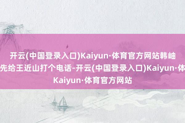 开云(中国登录入口)Kaiyun·体育官方网站韩岫岩依然决定先给王近山打个电话-开云(中国登录入口)Kaiyun·体育官方网站