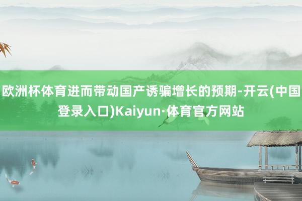 欧洲杯体育进而带动国产诱骗增长的预期-开云(中国登录入口)Kaiyun·体育官方网站