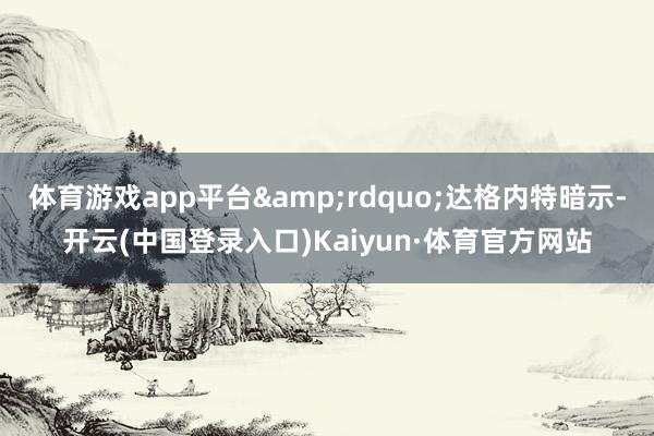体育游戏app平台”达格内特暗示-开云(中国登录入口)Kaiyun·体育官方网站