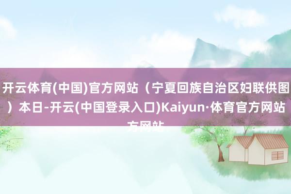 开云体育(中国)官方网站（宁夏回族自治区妇联供图）本日-开云(中国登录入口)Kaiyun·体育官方网站