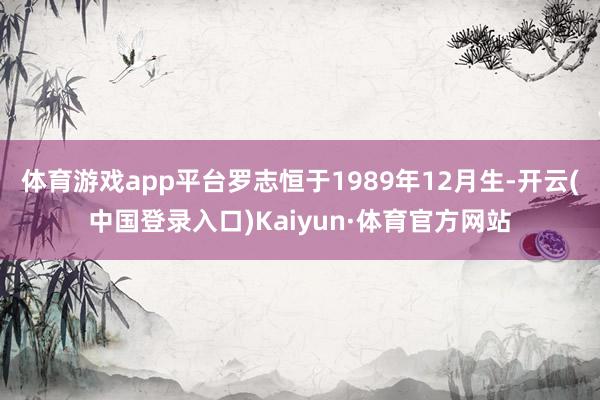 体育游戏app平台罗志恒于1989年12月生-开云(中国登录入口)Kaiyun·体育官方网站