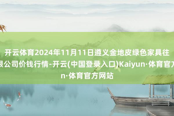 开云体育2024年11月11日遵义金地皮绿色家具往来有限公司价钱行情-开云(中国登录入口)Kaiyun·体育官方网站