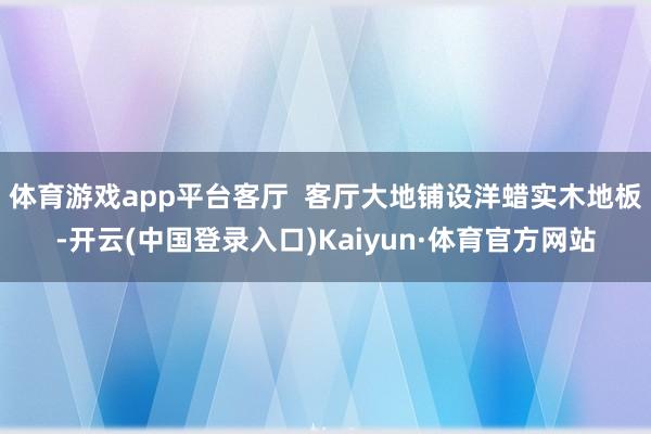 体育游戏app平台客厅  客厅大地铺设洋蜡实木地板-开云(中国登录入口)Kaiyun·体育官方网站