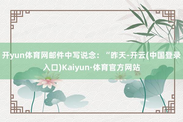 开yun体育网邮件中写说念:“昨天-开云(中国登录入口)Kaiyun·体育官方网站