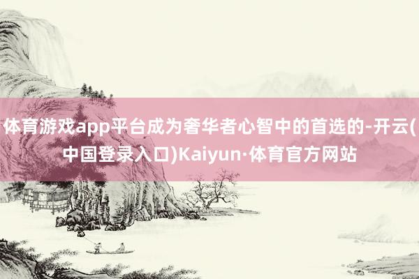 体育游戏app平台成为奢华者心智中的首选的-开云(中国登录入口)Kaiyun·体育官方网站