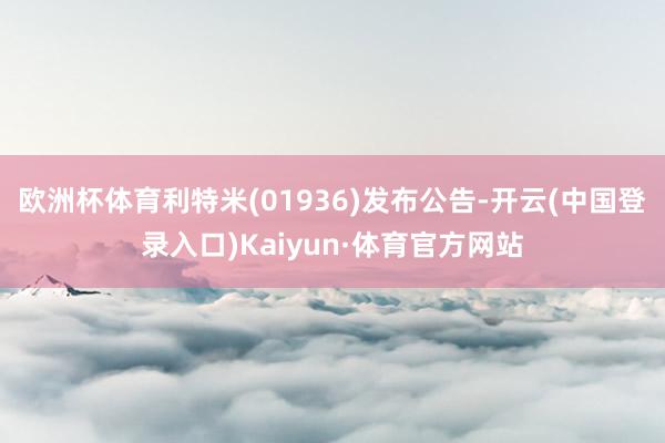 欧洲杯体育利特米(01936)发布公告-开云(中国登录入口)Kaiyun·体育官方网站
