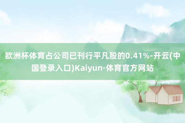 欧洲杯体育占公司已刊行平凡股的0.41%-开云(中国登录入口)Kaiyun·体育官方网站