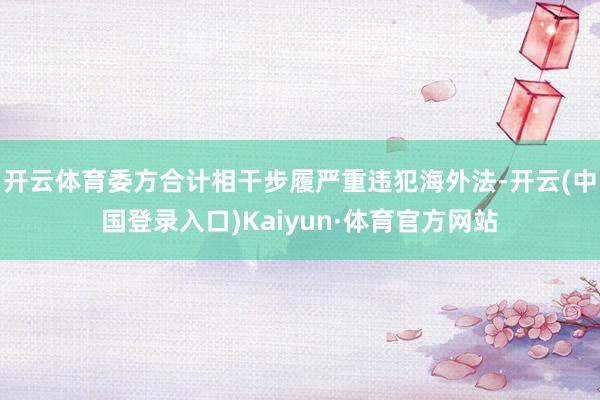 开云体育委方合计相干步履严重违犯海外法-开云(中国登录入口)Kaiyun·体育官方网站