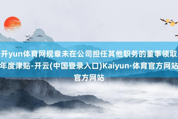 开yun体育网规章未在公司担任其他职务的董事领取年度津贴-开云(中国登录入口)Kaiyun·体育官方网站