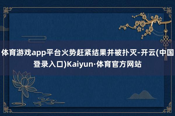 体育游戏app平台火势赶紧结果并被扑灭-开云(中国登录入口)Kaiyun·体育官方网站
