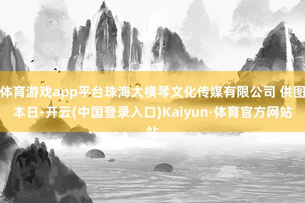 体育游戏app平台珠海大横琴文化传媒有限公司 供图　　本日-开云(中国登录入口)Kaiyun·体育官方网站