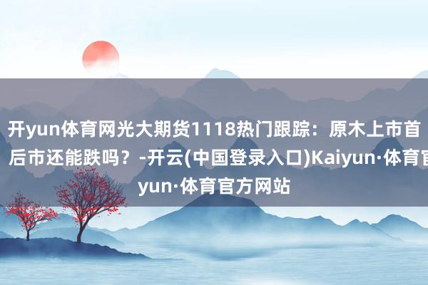 开yun体育网光大期货1118热门跟踪：原木上市首日大跌，后市还能跌吗？-开云(中国登录入口)Kaiyun·体育官方网站