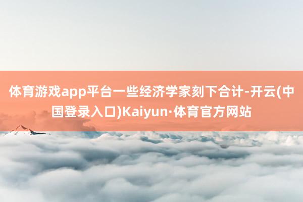 体育游戏app平台　　一些经济学家刻下合计-开云(中国登录入口)Kaiyun·体育官方网站