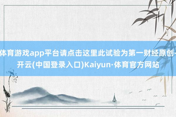 体育游戏app平台请点击这里此试验为第一财经原创-开云(中国登录入口)Kaiyun·体育官方网站