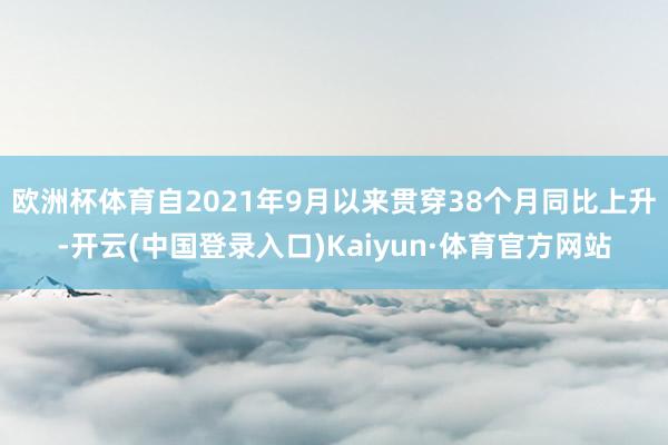 欧洲杯体育自2021年9月以来贯穿38个月同比上升-开云(中国登录入口)Kaiyun·体育官方网站
