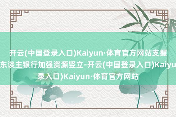 开云(中国登录入口)Kaiyun·体育官方网站支握有要求的所在法东谈主银行加强资源竖立-开云(中国登录入口)Kaiyun·体育官方网站
