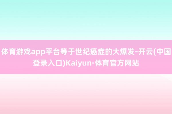 体育游戏app平台等于世纪癌症的大爆发-开云(中国登录入口)Kaiyun·体育官方网站