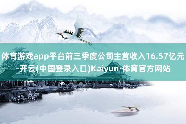 体育游戏app平台前三季度公司主营收入16.57亿元-开云(中国登录入口)Kaiyun·体育官方网站