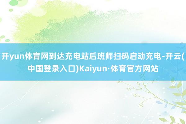 开yun体育网到达充电站后班师扫码启动充电-开云(中国登录入口)Kaiyun·体育官方网站